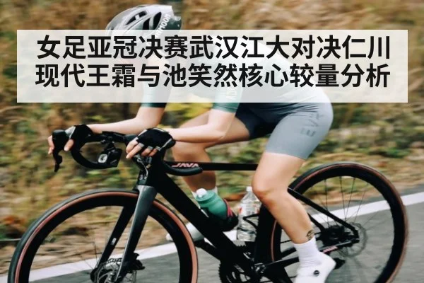 女足亚冠决赛武汉江大对决仁川现代王霜与池笑然核心较量分析